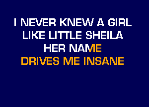 I NEVER KNEW A GIRL
LIKE LITI'LE SHEILA
HER NAME
DRIVES ME INSANE