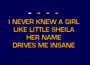 I NEVER KNEW A GIRL
LIKE LITI'LE SHEILA
HER NAME
DRIVES ME INSANE