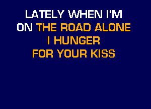 LATELY WHEN I'M
ON THE ROAD ALONE
l HUNGER
FOR YOUR KISS