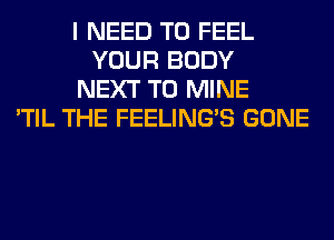 I NEED TO FEEL
YOUR BODY
NEXT T0 MINE
'TIL THE FEELINGS GONE