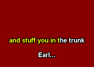 and stuff you in the trunk

Earl...