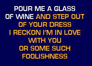 POUR ME A GLASS
0F WINE AND STEP OUT
OF YOUR DRESS
I RECKON I'M IN LOVE
WITH YOU
OR SOME SUCH
FOOLISHNESS