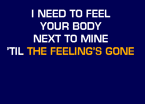 I NEED TO FEEL
YOUR BODY
NEXT T0 MINE
'TIL THE FEELINGS GONE