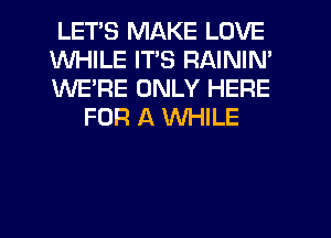 LETS MAKE LOVE

WHILE ITS RAININ'

WE'RE ONLY HERE
FOR A WHILE