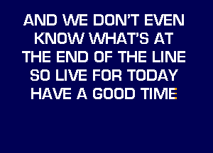 AND WE DON'T EVEN
KNOW WHATS AT
THE END OF THE LINE
SO LIVE FOR TODAY
HAVE A GOOD TIME