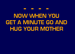 NOW WHEN YOU
GET A MINUTE GD AND

HUG YOUR MOTHER