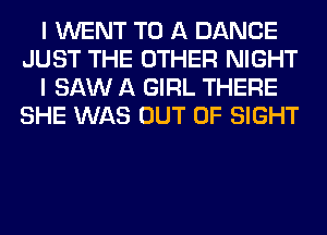 I WENT TO A DANCE
JUST THE OTHER NIGHT
I SAW A GIRL THERE
SHE WAS OUT OF SIGHT