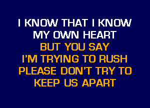 I KNOW THAT I KNOW
MY OWN HEART
BUT YOU SAY
I'M TRYING TO RUSH
PLEASE DON'T TRY TO
KEEP US APART