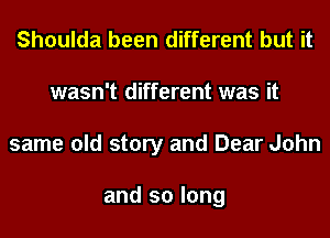 Shoulda been different but it
wasn't different was it
same old story and Dear John

and so long