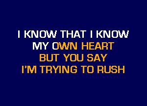 I KNOW THAT I KNOW
MY OWN HEART

BUT YOU SAY
I'M TRYING TO RUSH