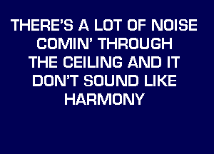 THERE'S A LOT OF NOISE
COMIM THROUGH
THE CEILING AND IT
DON'T SOUND LIKE
HARMONY