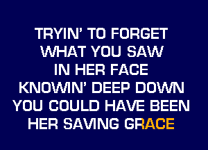 TRYIN' T0 FORGET
WHAT YOU SAW
IN HER FACE
KNOUVIN' DEEP DOWN
YOU COULD HAVE BEEN
HER SAVING GRACE