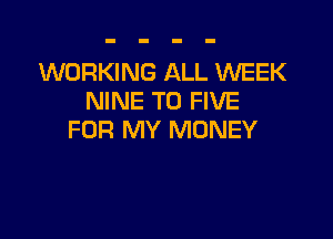 WORKING ALL WEEK
NINE T0 FIVE

FOR MY MONEY
