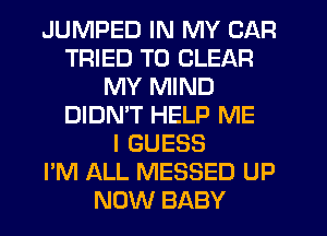 JUMPED IN MY CAR
TRIED TO CLEAR
MY MIND
DIDMT HELP ME
I GUESS
I'M ALL MESSED UP
NOW BABY