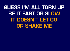 GUESS I'M ALL TURN UP
BE IT FAST 0R SLOW
IT DOESN'T LET GO
0R SHAKE ME