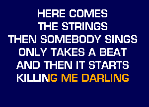 HERE COMES
THE STRINGS
THEN SOMEBODY SINGS
ONLY TAKES A BEAT
AND THEN IT STARTS
KILLING ME DARLING