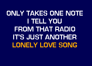 ONLY TAKES ONE NOTE
I TELL YOU
FROM THAT RADIO
ITS JUST ANOTHER
LONELY LOVE SONG