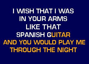 I WISH THAT I WAS
IN YOUR ARMS

LIKE THAT

SPANISH GUITAR
AND YOU WOULD PLAY ME

THROUGH THE NIGHT