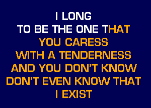 I LONG
TO BE THE ONE THAT
YOU CARESS
WITH A TENDERNESS
AND YOU DON'T KNOW
DON'T EVEN KNOW THAT
I EXIST