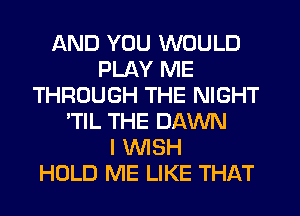 AND YOU WOULD
PLAY ME
THROUGH THE NIGHT
'TlL THE DAWN
I WISH
HOLD ME LIKE THAT