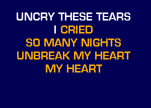 UNCRY THESE TEARS
I CRIED
SO MANY NIGHTS
UNBREAK MY HEART
MY HEART