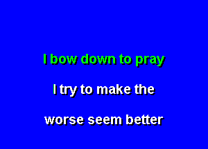 I bow down to pray

ltry to make the

worse seem better