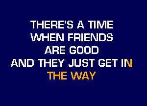 THERE'S A TIME
WHEN FRIENDS
ARE GOOD
AND THEY JUST GET IN
THE WAY