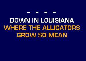 DOWN IN LOUISIANA
WHERE THE ALLIGATORS
GROW SO MEAN