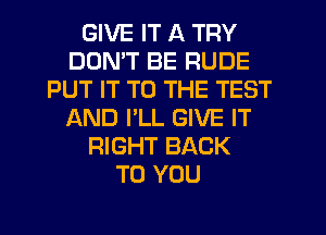 GIVE IT A TRY
DON'T BE RUDE
PUT IT TO THE TEST
AND I'LL GIVE IT
RIGHT BACK
TO YOU