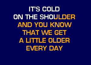 ITS COLD
ON THE SHOULDER
AND YOU KNOW
THAT WE GET
A LITTLE OLDER
EVERY DAY

g