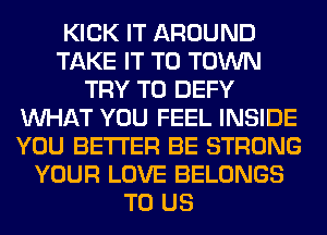 KICK IT AROUND
TAKE IT TO TOWN
TRY TO DEFY
WHAT YOU FEEL INSIDE
YOU BETTER BE STRONG
YOUR LOVE BELONGS
TO US