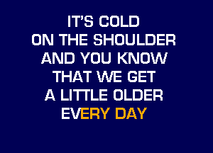 ITS COLD
ON THE SHOULDER
AND YOU KNOW
THAT WE GET
A LITTLE OLDER
EVERY DAY

g