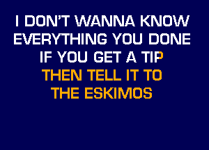 I DON'T WANNA KNOW
EVERYTHING YOU DONE
IF YOU GET A TIP
THEN TELL IT TO
THE ESKIMOS