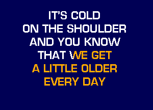 ITS COLD
ON THE SHOULDER
AND YOU KNOW
THAT WE GET
A LITTLE OLDER
EVERY DAY

g