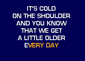 ITS COLD
ON THE SHOULDER
AND YOU KNOW
THAT WE GET
A LITTLE OLDER
EVERY DAY

g