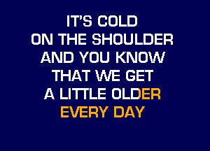 ITS COLD
ON THE SHOULDER
AND YOU KNOW
THAT WE GET
A LITTLE OLDER
EVERY DAY

g