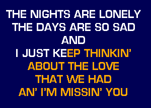 THE NIGHTS ARE LONELY
THE DAYS ARE SO SAD
AND
I JUST KEEP THINKIM
ABOUT THE LOVE
THAT WE HAD
AN' I'M MISSIN' YOU