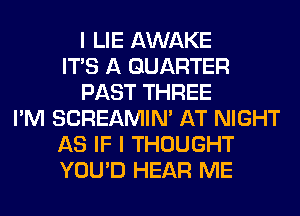 I LIE AWAKE
ITS A QUARTER
PAST THREE
I'M SCREAMIN' AT NIGHT
AS IF I THOUGHT
YOU'D HEAR ME