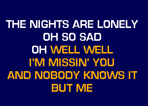 THE NIGHTS ARE LONELY
0H 80 SAD
0H WELL WELL
I'M MISSIN' YOU
AND NOBODY KNOWS IT
BUT ME