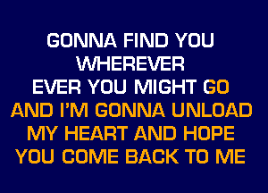GONNA FIND YOU
VVHEREVER
EVER YOU MIGHT GO
AND I'M GONNA UNLOAD
MY HEART AND HOPE
YOU COME BACK TO ME