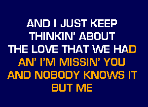 AND I JUST KEEP
THINKIM ABOUT
THE LOVE THAT WE HAD
AN' I'M MISSIN' YOU
AND NOBODY KNOWS IT
BUT ME