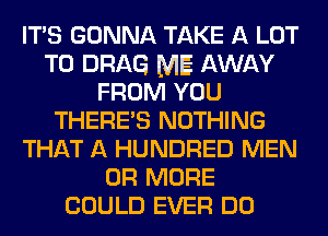 ITS GONNA TAKE A LOT
T0 DRAG ME AWAY
FROM YOU
THERE'S NOTHING
THAT A HUNDRED MEN
OR MORE
COULD EVER DO