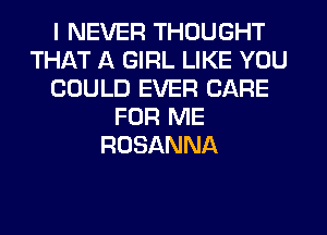 I NEVER THOUGHT
THAT A GIRL LIKE YOU
COULD EVER CARE
FOR ME
ROSANNA