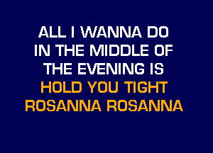 ALL I WANNA DO
IN THE MIDDLE OF
THE EVENING IS
HOLD YOU TIGHT
ROSANNA ROSANNA
