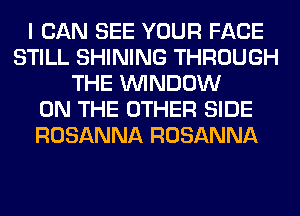 I CAN SEE YOUR FACE
STILL SHINING THROUGH
THE WINDOW
ON THE OTHER SIDE
ROSANNA ROSANNA