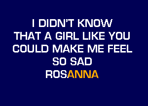 I DIDN'T KNOW
THAT A GIRL LIKE YOU
COULD MAKE ME FEEL

SO SAD
ROSANNA