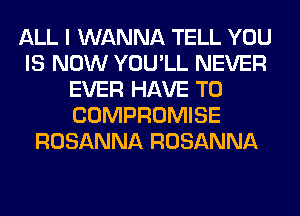 ALL I WANNA TELL YOU
IS NOW YOU'LL NEVER
EVER HAVE TO
COMPROMISE
ROSANNA ROSANNA