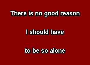 There is no good reason

I should have

to be so alone