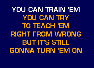 YOU CAN TRAIN 'EM
YOU CAN TRY
TO TEACH 'EM
RIGHT FROM WRONG
BUT IT'S STILL
GONNA TURN 'EM 0N