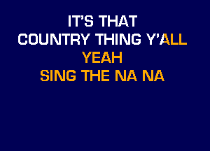 IT'S THAT
COUNTRY THING Y'ALL
YEAH

SING THE NA NA
